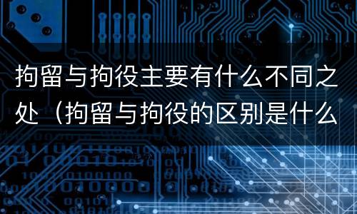拘留与拘役主要有什么不同之处（拘留与拘役的区别是什么）