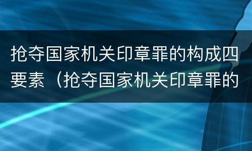 抢夺国家机关印章罪的构成四要素（抢夺国家机关印章罪的构成四要素是什么）