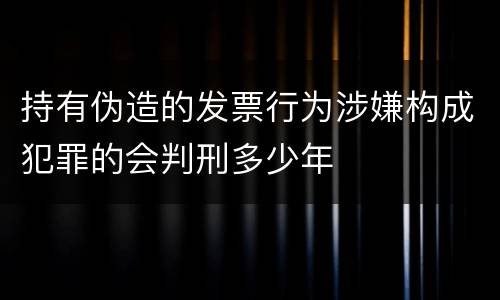 持有伪造的发票行为涉嫌构成犯罪的会判刑多少年
