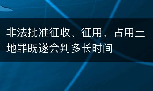 非法批准征收、征用、占用土地罪既遂会判多长时间