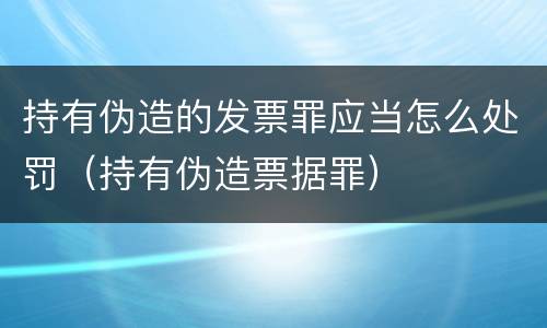 持有伪造的发票罪应当怎么处罚（持有伪造票据罪）