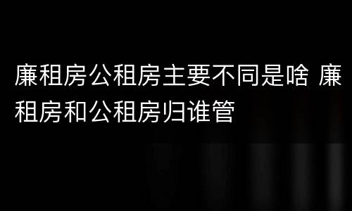 廉租房公租房主要不同是啥 廉租房和公租房归谁管