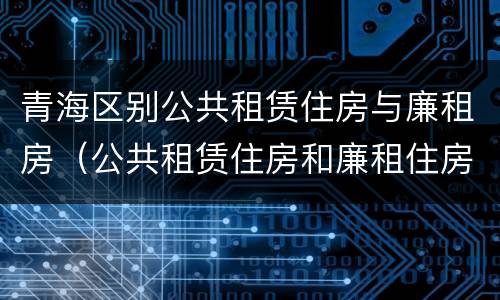 青海区别公共租赁住房与廉租房（公共租赁住房和廉租住房的区别）