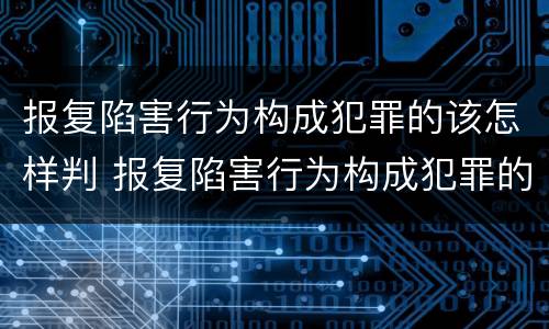 报复陷害行为构成犯罪的该怎样判 报复陷害行为构成犯罪的该怎样判决