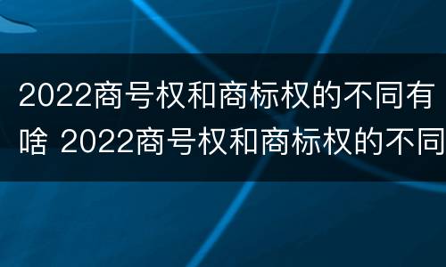 2022商号权和商标权的不同有啥 2022商号权和商标权的不同有啥影响