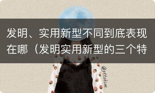 发明、实用新型不同到底表现在哪（发明实用新型的三个特点）