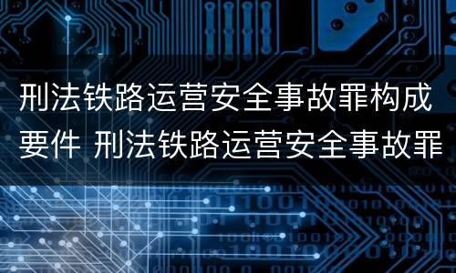 刑法铁路运营安全事故罪构成要件 刑法铁路运营安全事故罪构成要件有哪些