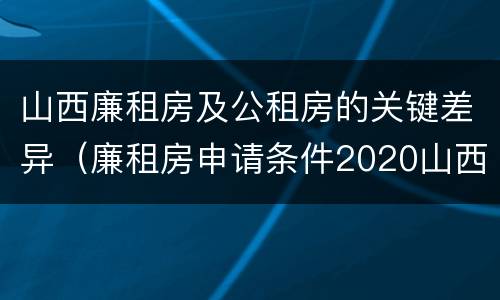 山西廉租房及公租房的关键差异（廉租房申请条件2020山西）