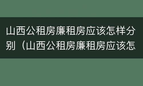 山西公租房廉租房应该怎样分别（山西公租房廉租房应该怎样分别申请呢）