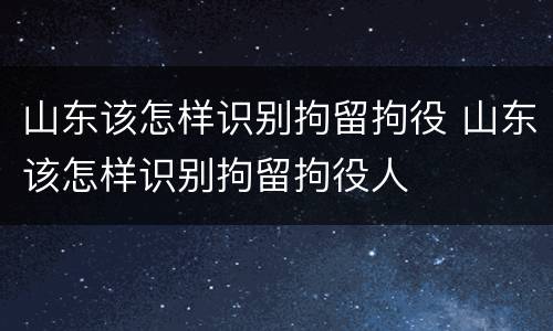 山东该怎样识别拘留拘役 山东该怎样识别拘留拘役人