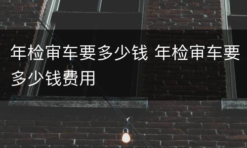 年检审车要多少钱 年检审车要多少钱费用