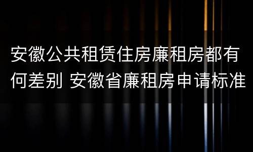安徽公共租赁住房廉租房都有何差别 安徽省廉租房申请标准