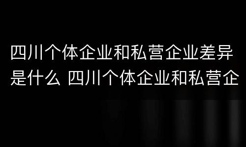 四川个体企业和私营企业差异是什么 四川个体企业和私营企业差异是什么意思