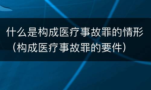 什么是构成医疗事故罪的情形（构成医疗事故罪的要件）
