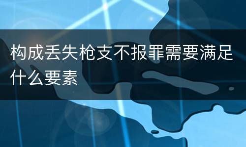 构成丢失枪支不报罪需要满足什么要素