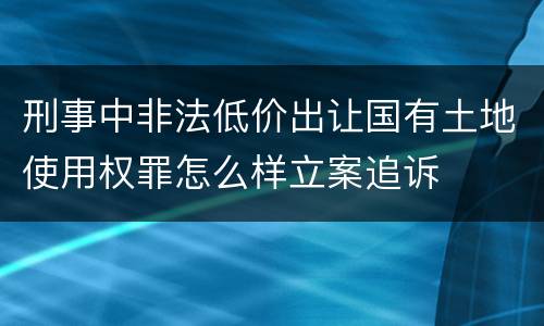 刑事中非法低价出让国有土地使用权罪怎么样立案追诉