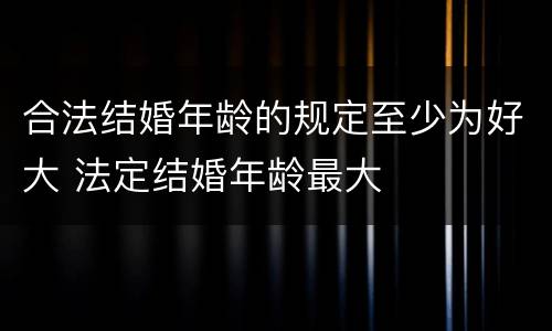 合法结婚年龄的规定至少为好大 法定结婚年龄最大