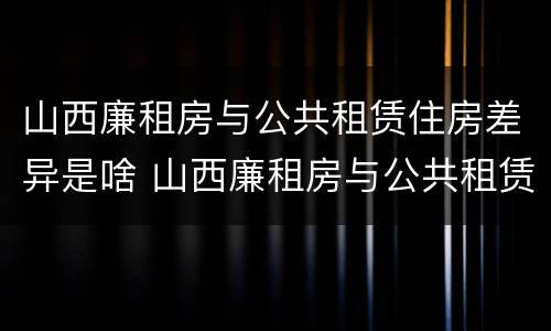 山西廉租房与公共租赁住房差异是啥 山西廉租房与公共租赁住房差异是啥原因