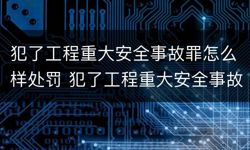 犯了工程重大安全事故罪怎么样处罚 犯了工程重大安全事故罪怎么样处罚呢
