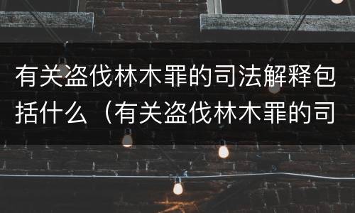 有关盗伐林木罪的司法解释包括什么（有关盗伐林木罪的司法解释包括什么案件）