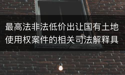 最高法非法低价出让国有土地使用权案件的相关司法解释具体有哪些重要内容