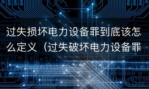 过失损坏电力设备罪到底该怎么定义（过失破坏电力设备罪司法解释）