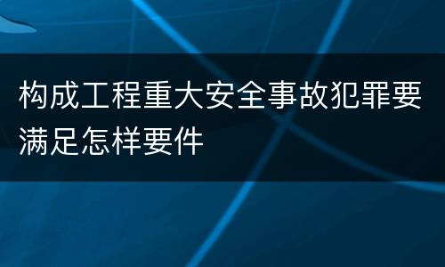 构成工程重大安全事故犯罪要满足怎样要件