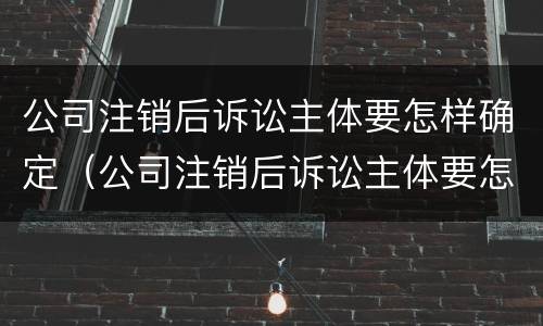 公司注销后诉讼主体要怎样确定（公司注销后诉讼主体要怎样确定责任）