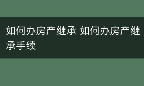 如何办房产继承 如何办房产继承手续