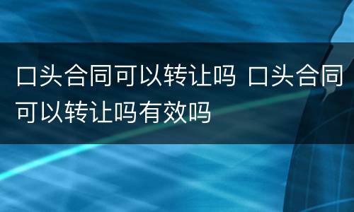 口头合同可以转让吗 口头合同可以转让吗有效吗