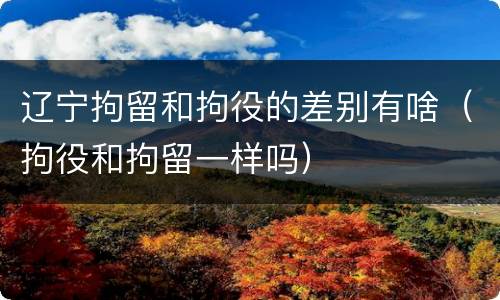 辽宁拘留和拘役的差别有啥（拘役和拘留一样吗）