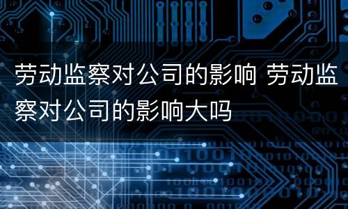 劳动监察对公司的影响 劳动监察对公司的影响大吗
