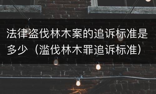 法律盗伐林木案的追诉标准是多少（滥伐林木罪追诉标准）
