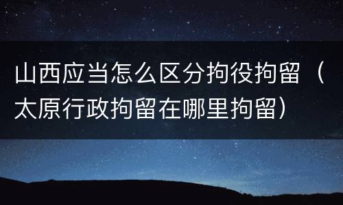 山西应当怎么区分拘役拘留（太原行政拘留在哪里拘留）