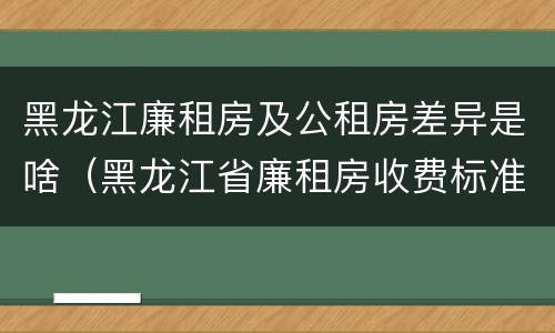 黑龙江廉租房及公租房差异是啥（黑龙江省廉租房收费标准是多少）