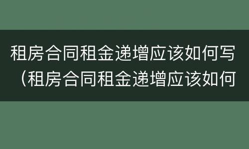租房合同租金递增应该如何写（租房合同租金递增应该如何写范本）