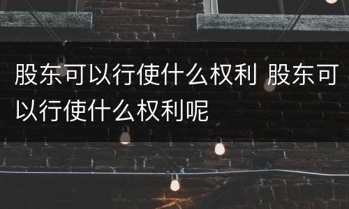 股东可以行使什么权利 股东可以行使什么权利呢