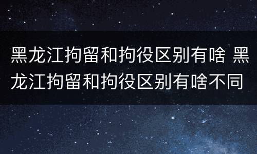 黑龙江拘留和拘役区别有啥 黑龙江拘留和拘役区别有啥不同