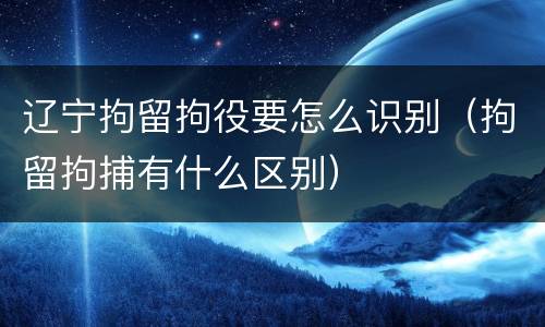 辽宁拘留拘役要怎么识别（拘留拘捕有什么区别）