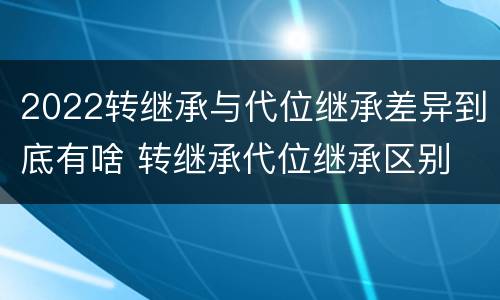 2022转继承与代位继承差异到底有啥 转继承代位继承区别