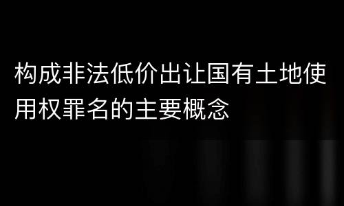 构成非法低价出让国有土地使用权罪名的主要概念