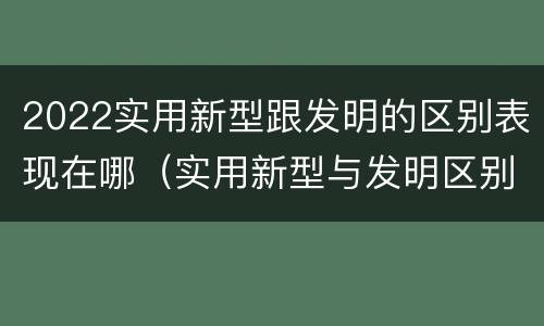 2022实用新型跟发明的区别表现在哪（实用新型与发明区别）