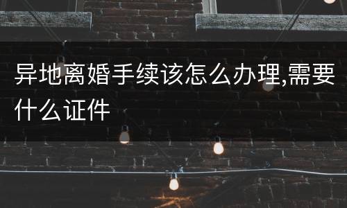 异地离婚手续该怎么办理,需要什么证件