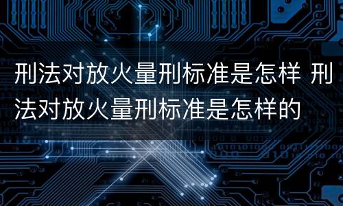 刑法对放火量刑标准是怎样 刑法对放火量刑标准是怎样的