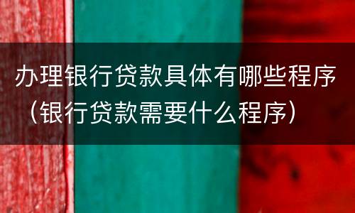 办理银行贷款具体有哪些程序（银行贷款需要什么程序）