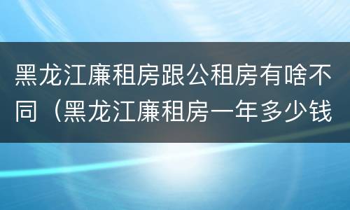 黑龙江廉租房跟公租房有啥不同（黑龙江廉租房一年多少钱）