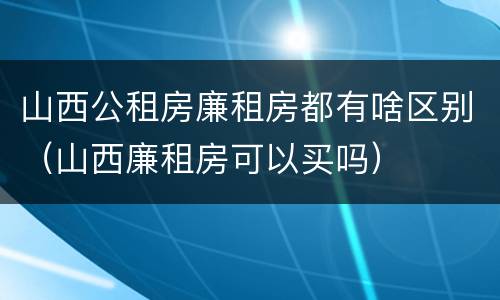 山西公租房廉租房都有啥区别（山西廉租房可以买吗）