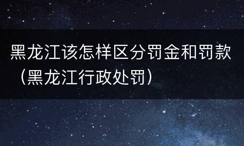 黑龙江该怎样区分罚金和罚款（黑龙江行政处罚）