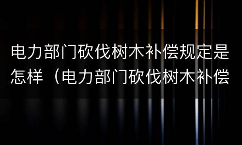 电力部门砍伐树木补偿规定是怎样（电力部门砍伐树木补偿规定是怎样的）