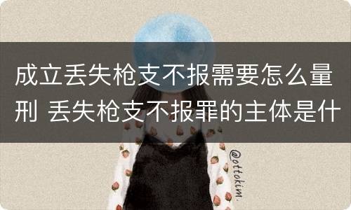 成立丢失枪支不报需要怎么量刑 丢失枪支不报罪的主体是什么